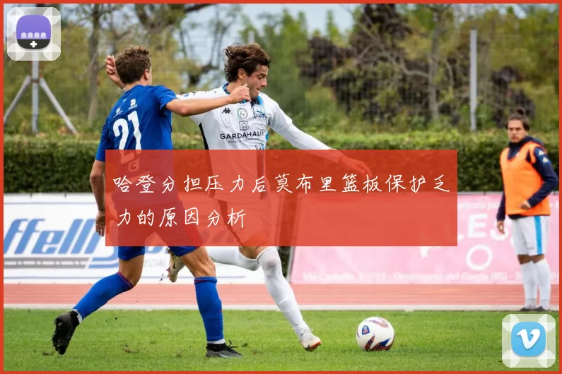 哈登分担压力后莫布里篮板保护乏力的原因分析