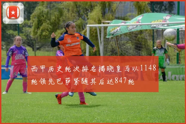 西甲历史轮次排名揭晓皇马以1148轮领先巴萨紧随其后达847轮