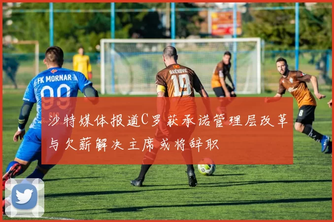 沙特媒体报道C罗获承诺管理层改革与欠薪解决主席或将辞职
