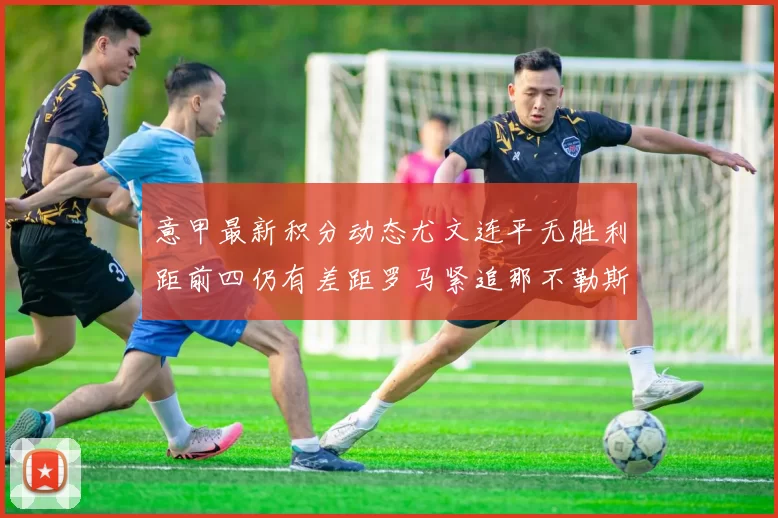 意甲最新积分动态尤文连平无胜利距前四仍有差距罗马紧追那不勒斯争夺欧冠资格