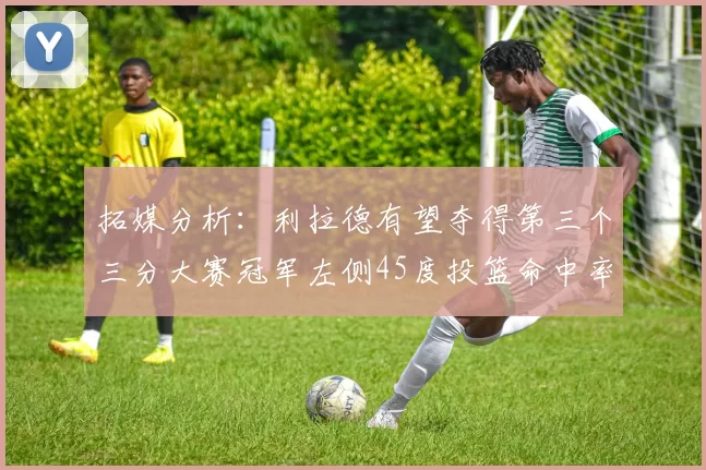 拓媒分析：利拉德有望夺得第三个三分大赛冠军左侧45度投篮命中率惊人