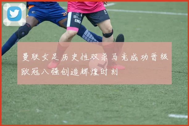 曼联女足历史性双杀马竞成功晋级欧冠八强创造辉煌时刻