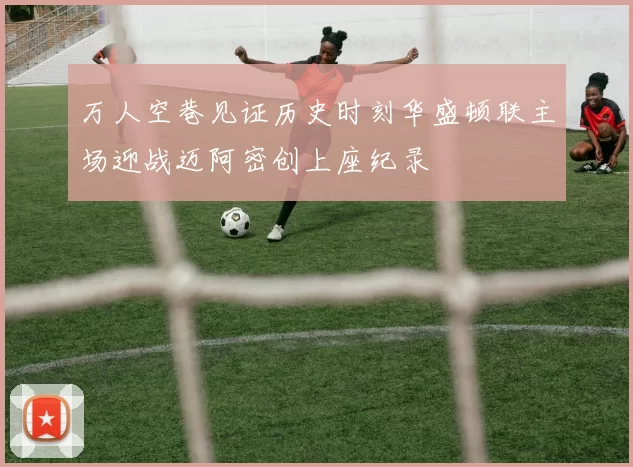 万人空巷见证历史时刻华盛顿联主场迎战迈阿密创上座纪录