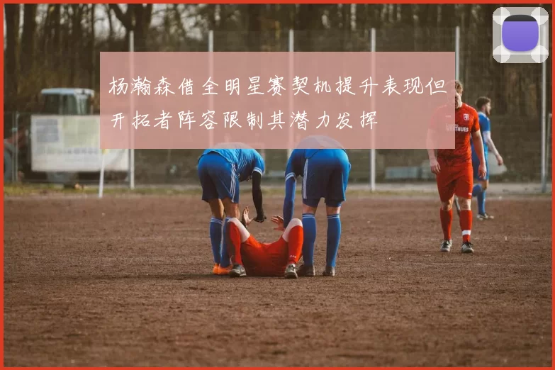 杨瀚森借全明星赛契机提升表现但开拓者阵容限制其潜力发挥