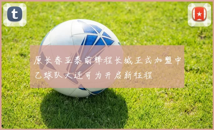 原长春亚泰前锋程长城正式加盟中乙球队大连可为开启新征程