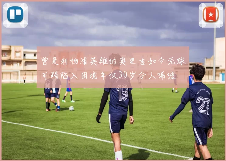 曾是利物浦英雄的奥里吉如今无球可踢陷入困境年仅30岁令人唏嘘
