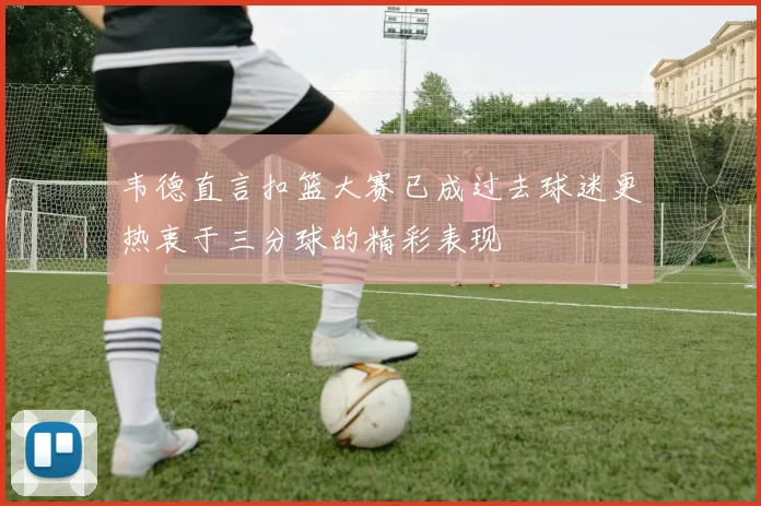 韦德直言扣篮大赛已成过去球迷更热衷于三分球的精彩表现