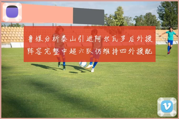 鲁媒分析泰山引进阿尔瓦罗后外援阵容完整中超六队仍维持四外援配置