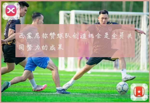 西蒙尼称赞球队创造机会是全员共同努力的成果