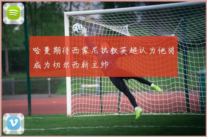 哈曼期待西蒙尼执教英超认为他将成为切尔西新主帅