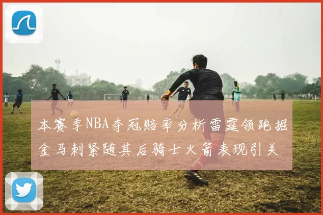 本赛季NBA夺冠赔率分析雷霆领跑掘金马刺紧随其后骑士火箭表现引关注