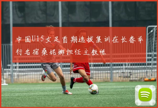 中国U15女足首期选拔集训在长春举行名宿桑妮娜担任主教练