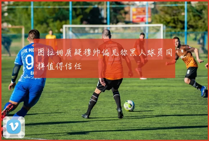 图拉姆质疑穆帅偏见称黑人球员同样值得信任