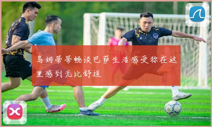 乌姆蒂蒂畅谈巴萨生活感受称在这里感到无比舒适